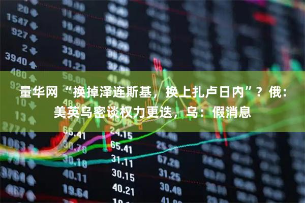 量华网 “换掉泽连斯基，换上扎卢日内”？俄：美英乌密谈权力更迭，乌：假消息