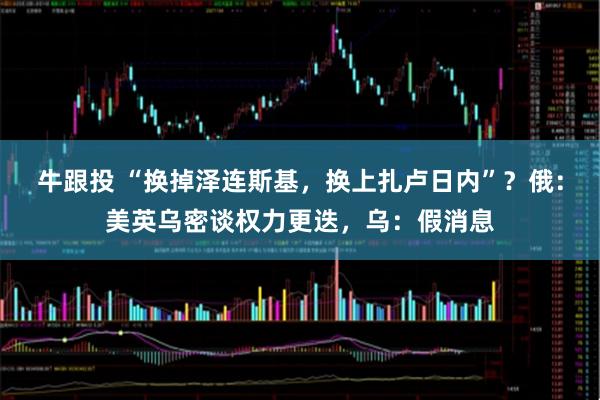 牛跟投 “换掉泽连斯基，换上扎卢日内”？俄：美英乌密谈权力更迭，乌：假消息