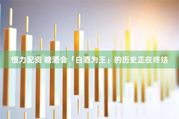 恒力配资 糖酒会「白酒为王」的历史正在终结