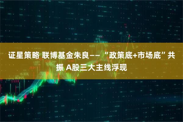 证星策略 联博基金朱良—— “政策底+市场底”共振 A股三大主线浮现