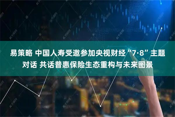 易策略 中国人寿受邀参加央视财经“7·8”主题对话 共话普惠保险生态重构与未来图景