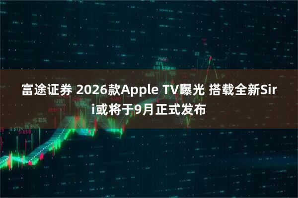 富途证券 2026款Apple TV曝光 搭载全新Siri或将于9月正式发布