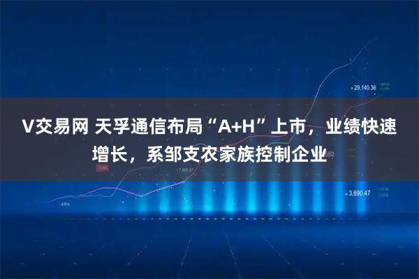 V交易网 天孚通信布局“A+H”上市，业绩快速增长，系邹支农家族控制企业