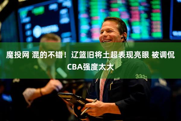 魔投网 混的不错！辽篮旧将土超表现亮眼 被调侃CBA强度太大